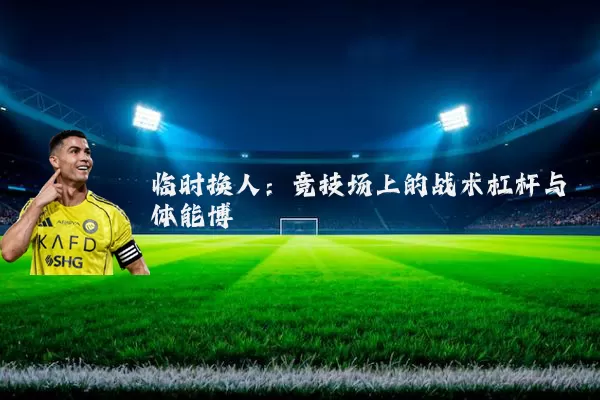 临时换人：竞技场上的战术杠杆与体能博弈