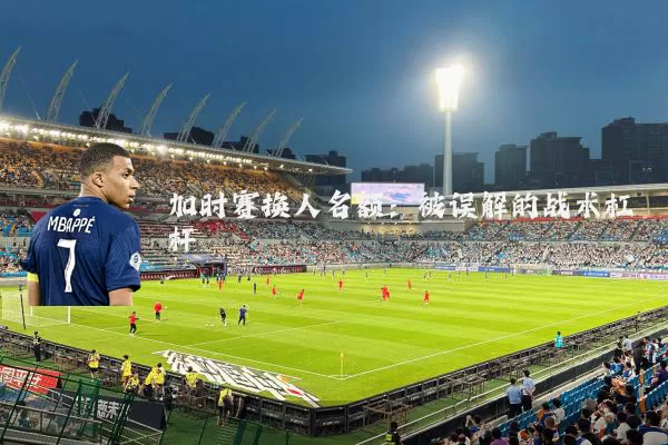 加时赛换人名额：被误解的战术杠杆