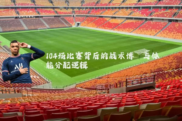 104场比赛背后的战术博弈与体能分配逻辑